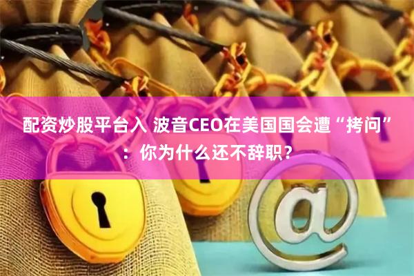 配资炒股平台入 波音CEO在美国国会遭“拷问”：你为什么还不辞职？