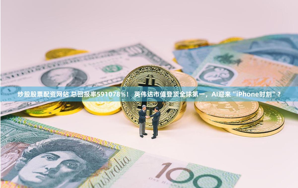 炒股股票配资网站 总回报率591078%! 英伟达市值登顶全球第一,AI迎来“iPhone时刻”?
