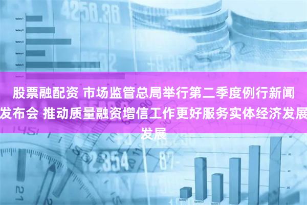 股票融配资 市场监管总局举行第二季度例行新闻发布会 推动质量融资增信工作更好服务实体经济发展