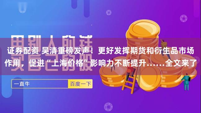 证券配资 吴清重磅发声！更好发挥期货和衍生品市场作用，促进“上海价格”影响力不断提升……全文来了