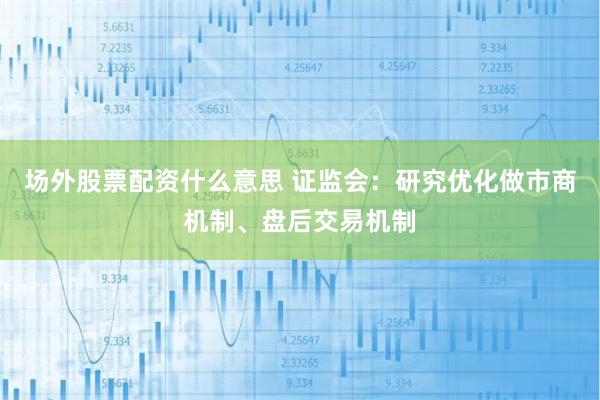 场外股票配资什么意思 证监会：研究优化做市商机制、盘后交易机制