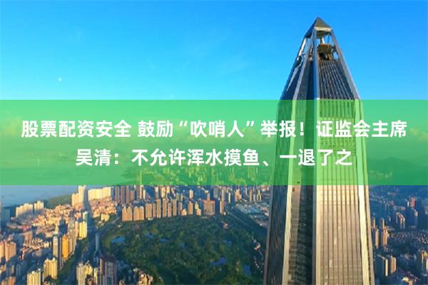 股票配资安全 鼓励“吹哨人”举报！证监会主席吴清：不允许浑水摸鱼、一退了之