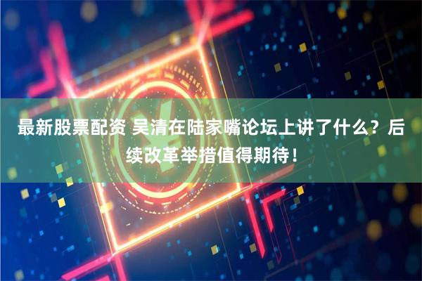 最新股票配资 吴清在陆家嘴论坛上讲了什么？后续改革举措值得期待！