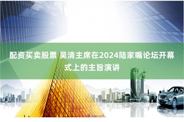 配资买卖股票 吴清主席在2024陆家嘴论坛开幕式上的主旨演讲