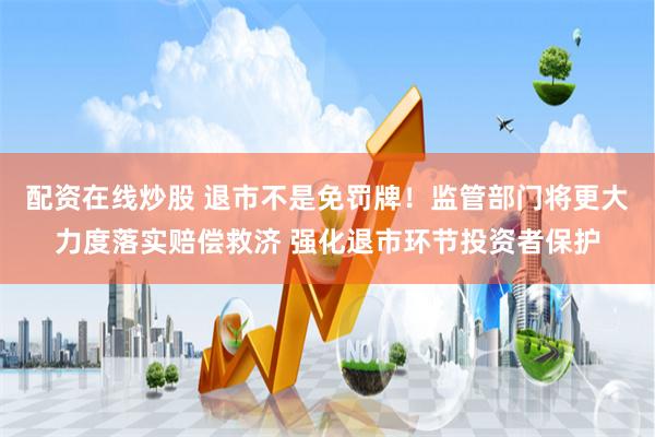 配资在线炒股 退市不是免罚牌！监管部门将更大力度落实赔偿救济 强化退市环节投资者保护