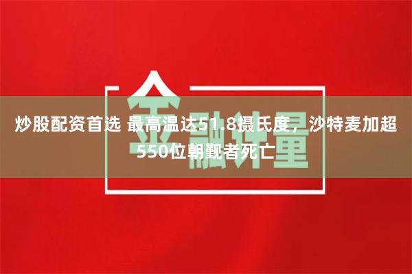 炒股配资首选 最高温达51.8摄氏度，沙特麦加超550位朝觐者死亡