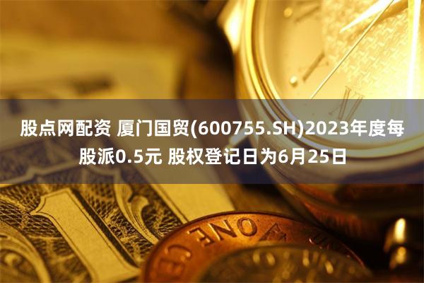 股点网配资 厦门国贸(600755.SH)2023年度每股派0.5元 股权登记日为6月25日