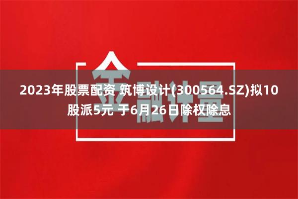 2023年股票配资 筑博设计(300564.SZ)拟10股派5元 于6月26日除权除息