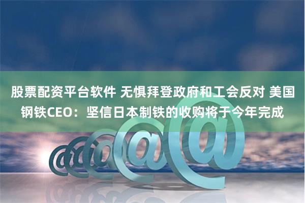 股票配资平台软件 无惧拜登政府和工会反对 美国钢铁CEO：坚信日本制铁的收购将于今年完成