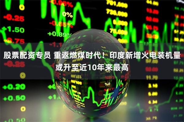 股票配资专员 重返燃煤时代！印度新增火电装机量或升至近10年来最高