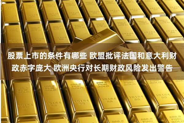 股票上市的条件有哪些 欧盟批评法国和意大利财政赤字庞大 欧洲央行对长期财政风险发出警告