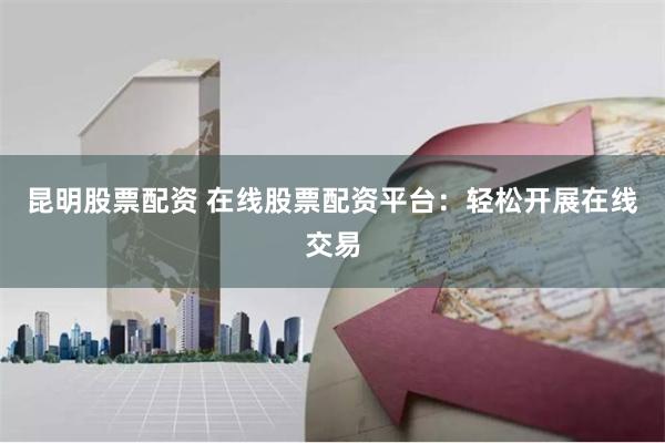 昆明股票配资 在线股票配资平台：轻松开展在线交易