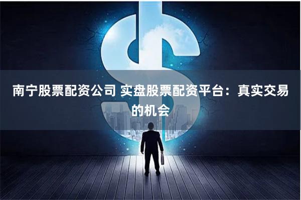 南宁股票配资公司 实盘股票配资平台：真实交易的机会