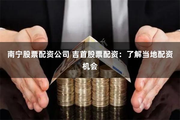 南宁股票配资公司 吉首股票配资：了解当地配资机会