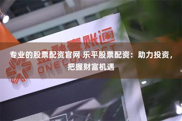 专业的股票配资官网 乐平股票配资:助力投资,把握财富机遇