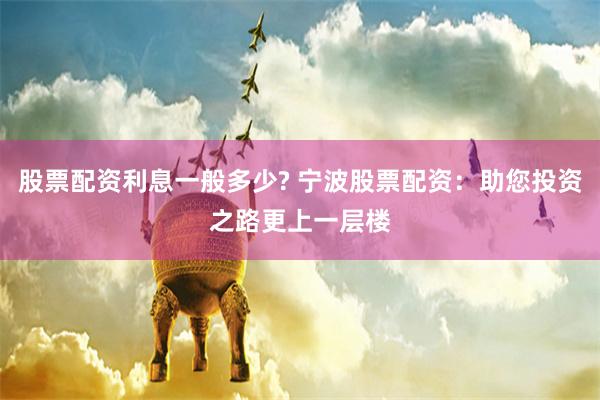 股票配资利息一般多少? 宁波股票配资：助您投资之路更上一层楼
