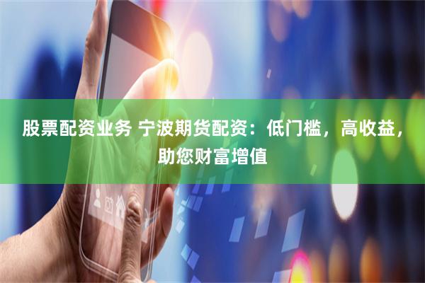 股票配资业务 宁波期货配资：低门槛，高收益，助您财富增值