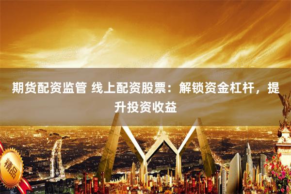 期货配资监管 线上配资股票:解锁资金杠杆,提升投资收益