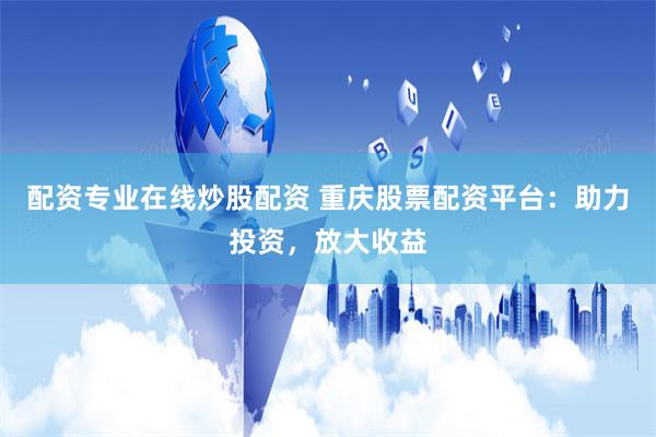 配资专业在线炒股配资 重庆股票配资平台：助力投资，放大收益