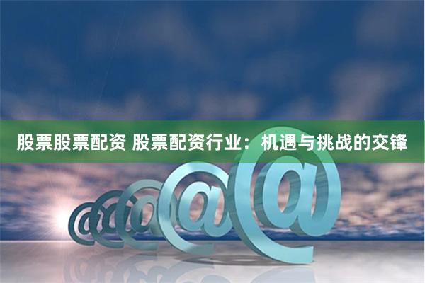 股票股票配资 股票配资行业：机遇与挑战的交锋
