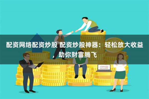 配资网络配资炒股 配资炒股神器：轻松放大收益，助你财富腾飞