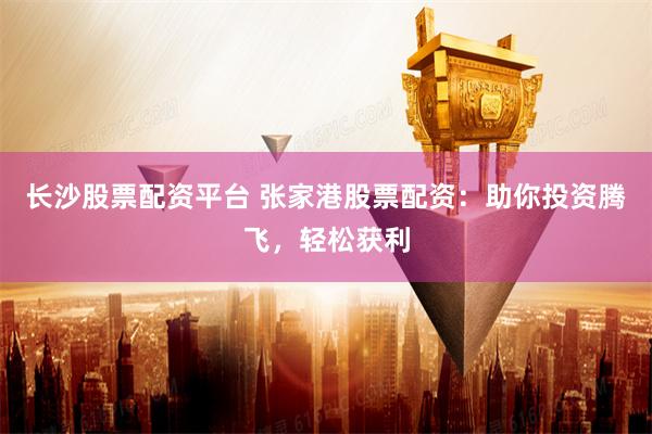 长沙股票配资平台 张家港股票配资：助你投资腾飞，轻松获利