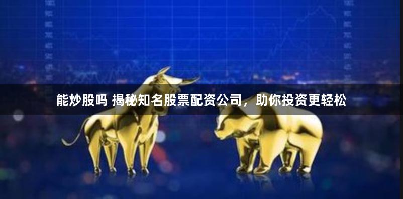 能炒股吗 揭秘知名股票配资公司，助你投资更轻松