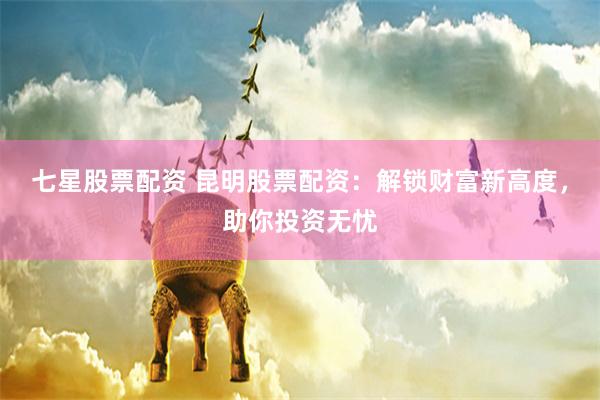 七星股票配资 昆明股票配资：解锁财富新高度，助你投资无忧