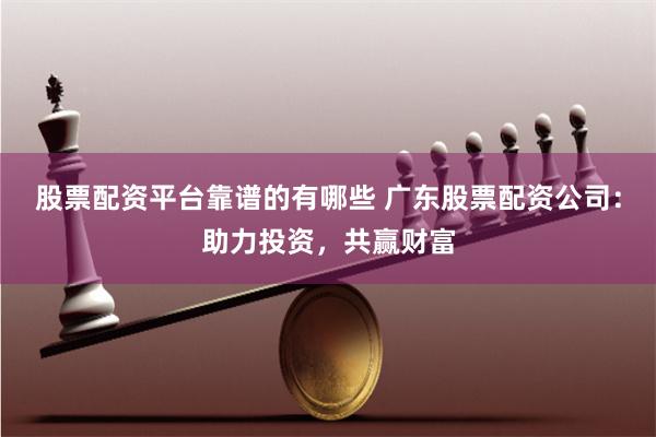 股票配资平台靠谱的有哪些 广东股票配资公司：助力投资，共赢财富
