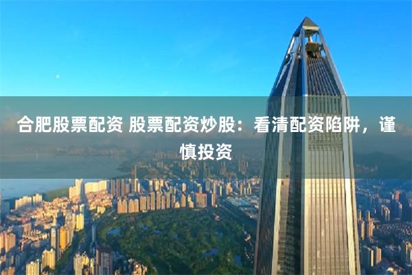 合肥股票配资 股票配资炒股：看清配资陷阱，谨慎投资